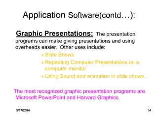 Application Software(contd…):
Graphic Presentations: The presentation
programs can make giving presentations and using
overheads easier. Other uses include:
» Slide Shows
» Repeating Computer Presentations on a
computer monitor
» Using Sound and animation in slide shows
The most recognized graphic presentation programs are
Microsoft PowerPoint and Harvard Graphics.
3/17/2024 34
 