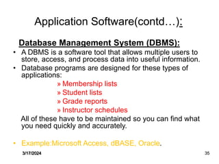 Application Software(contd…):
Database Management System (DBMS):
• A DBMS is a software tool that allows multiple users to
store, access, and process data into useful information.
• Database programs are designed for these types of
applications:
» Membership lists
» Student lists
» Grade reports
» Instructor schedules
All of these have to be maintained so you can find what
you need quickly and accurately.
• Example:Microsoft Access, dBASE, Oracle.
3/17/2024 35
 