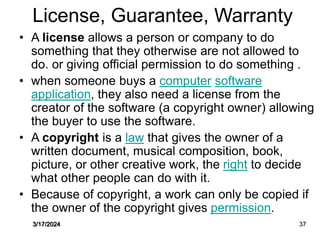 License, Guarantee, Warranty
• A license allows a person or company to do
something that they otherwise are not allowed to
do. or giving official permission to do something .
• when someone buys a computer software
application, they also need a license from the
creator of the software (a copyright owner) allowing
the buyer to use the software.
• A copyright is a law that gives the owner of a
written document, musical composition, book,
picture, or other creative work, the right to decide
what other people can do with it.
• Because of copyright, a work can only be copied if
the owner of the copyright gives permission.
3/17/2024 37
 