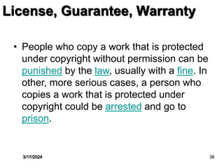 • People who copy a work that is protected
under copyright without permission can be
punished by the law, usually with a fine. In
other, more serious cases, a person who
copies a work that is protected under
copyright could be arrested and go to
prison.
License, Guarantee, Warranty
3/17/2024 38
 