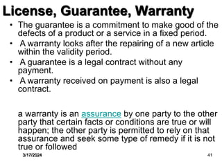 • The guarantee is a commitment to make good of the
defects of a product or a service in a fixed period.
• A warranty looks after the repairing of a new article
within the validity period.
• A guarantee is a legal contract without any
payment.
• A warranty received on payment is also a legal
contract.
a warranty is an assurance by one party to the other
party that certain facts or conditions are true or will
happen; the other party is permitted to rely on that
assurance and seek some type of remedy if it is not
true or followed
License, Guarantee, Warranty
3/17/2024 41
 
