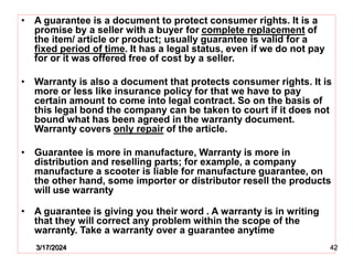 • A guarantee is a document to protect consumer rights. It is a
promise by a seller with a buyer for complete replacement of
the item/ article or product; usually guarantee is valid for a
fixed period of time. It has a legal status, even if we do not pay
for or it was offered free of cost by a seller.
• Warranty is also a document that protects consumer rights. It is
more or less like insurance policy for that we have to pay
certain amount to come into legal contract. So on the basis of
this legal bond the company can be taken to court if it does not
bound what has been agreed in the warranty document.
Warranty covers only repair of the article.
• Guarantee is more in manufacture, Warranty is more in
distribution and reselling parts; for example, a company
manufacture a scooter is liable for manufacture guarantee, on
the other hand, some importer or distributor resell the products
will use warranty
• A guarantee is giving you their word . A warranty is in writing
that they will correct any problem within the scope of the
warranty. Take a warranty over a guarantee anytime
3/17/2024 42
 
