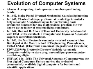 Evolution of Computer Systems
• Abacus :I computing tool-represents numbers positioning
beads.
• In 1642, Blaise Pascal invented Mechanical Calculating machine
• In 1842, Charles Babbage, professor at cambridge invented a
fully automatic Analytical Engine for performing basic
arithmetic functions for any mathematical problem. He was
known as the father of modern digital computers.
• In 1944, Howard H. Aiken of Harvard University collaborated
with IBM , released Mark 1 Computer also known as Automatic
sequence controlled calculator.
• In 1946, the first Electronic computer –worked vacuum tubes.
Developed at the Moore School of Engineering, Pennsylvania,
Called ENIAC (Electronic numerical Integrator and Calculator)
• EDVAC(1949): Electronic Discrete Variable Automatic
Computer –Ability to store program-multi purpose computer-
used binary digits.
• UNIVAC ( In 1951): The Universal Automatic Computer was the
first digital Computer. Univac marked the arrival of
commercially available digital computers for business and
scientific applications
 