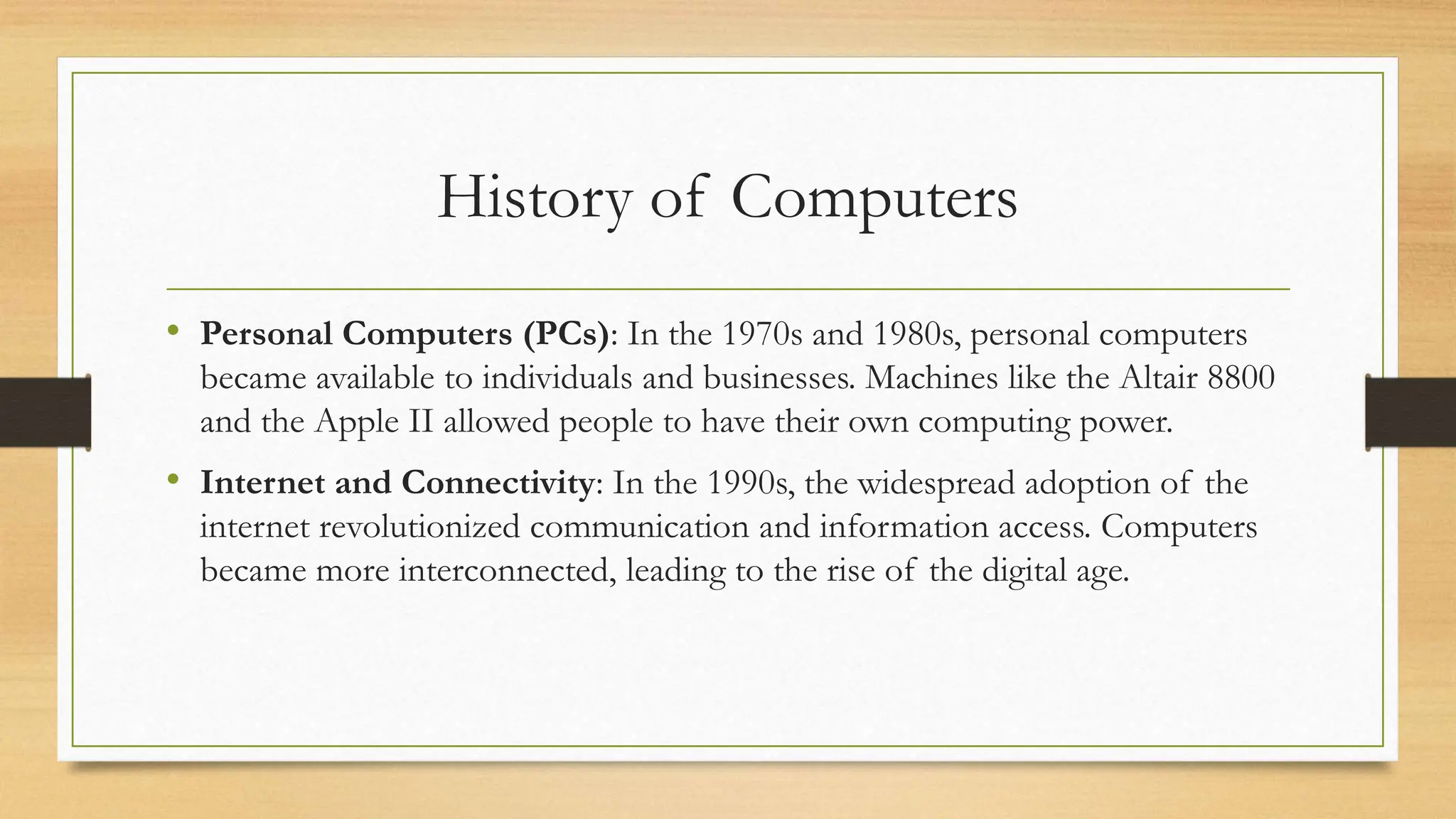 History of Computers
• Personal Computers (PCs): In the 1970s and 1980s, personal computers
became available to individuals and businesses. Machines like the Altair 8800
and the Apple II allowed people to have their own computing power.
• Internet and Connectivity: In the 1990s, the widespread adoption of the
internet revolutionized communication and information access. Computers
became more interconnected, leading to the rise of the digital age.
 