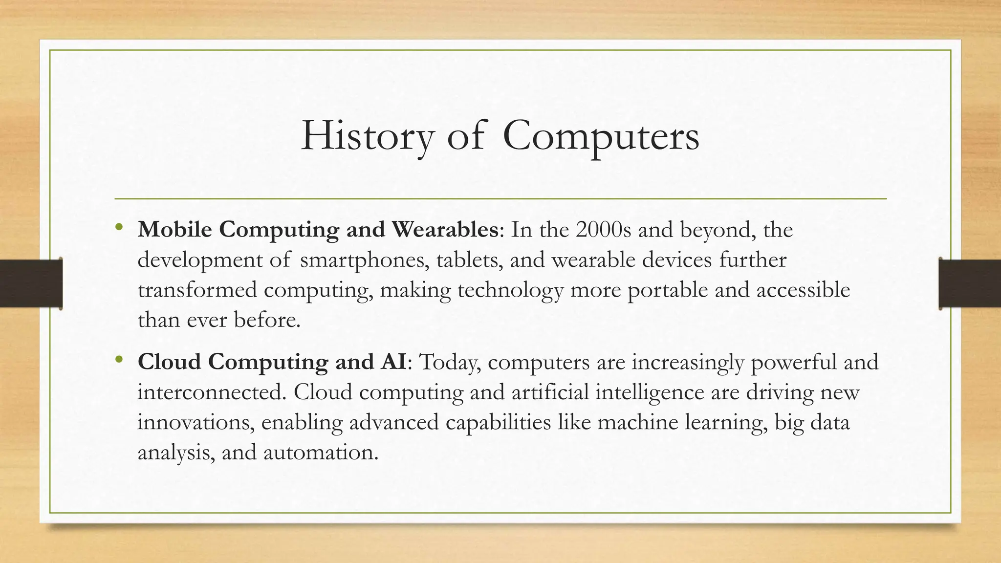 History of Computers
• Mobile Computing and Wearables: In the 2000s and beyond, the
development of smartphones, tablets, and wearable devices further
transformed computing, making technology more portable and accessible
than ever before.
• Cloud Computing and AI: Today, computers are increasingly powerful and
interconnected. Cloud computing and artificial intelligence are driving new
innovations, enabling advanced capabilities like machine learning, big data
analysis, and automation.
 