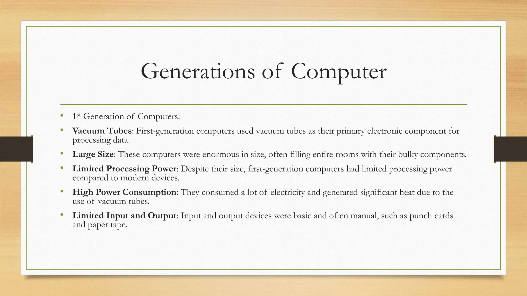 Generations of Computer
• 1st Generation of Computers:
• Vacuum Tubes: First-generation computers used vacuum tubes as their primary electronic component for
processing data.
• Large Size: These computers were enormous in size, often filling entire rooms with their bulky components.
• Limited Processing Power: Despite their size, first-generation computers had limited processing power
compared to modern devices.
• High Power Consumption: They consumed a lot of electricity and generated significant heat due to the
use of vacuum tubes.
• Limited Input and Output: Input and output devices were basic and often manual, such as punch cards
and paper tape.
 
