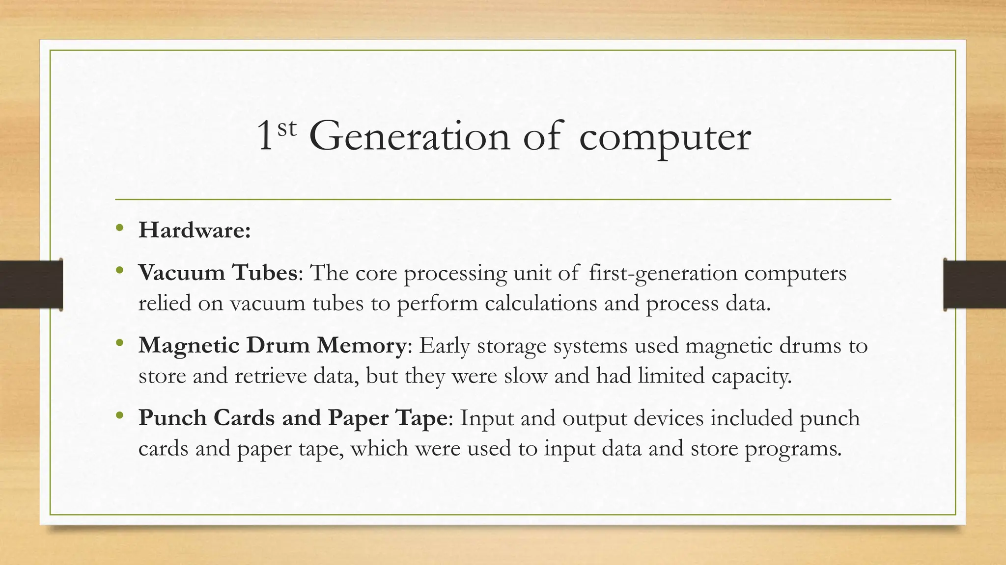 1st Generation of computer
• Hardware:
• Vacuum Tubes: The core processing unit of first-generation computers
relied on vacuum tubes to perform calculations and process data.
• Magnetic Drum Memory: Early storage systems used magnetic drums to
store and retrieve data, but they were slow and had limited capacity.
• Punch Cards and Paper Tape: Input and output devices included punch
cards and paper tape, which were used to input data and store programs.
 