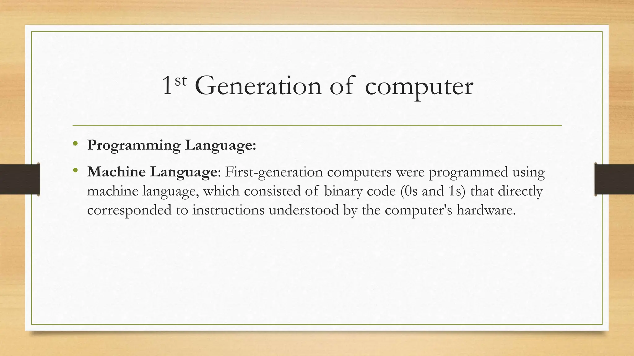 1st Generation of computer
• Programming Language:
• Machine Language: First-generation computers were programmed using
machine language, which consisted of binary code (0s and 1s) that directly
corresponded to instructions understood by the computer's hardware.
 