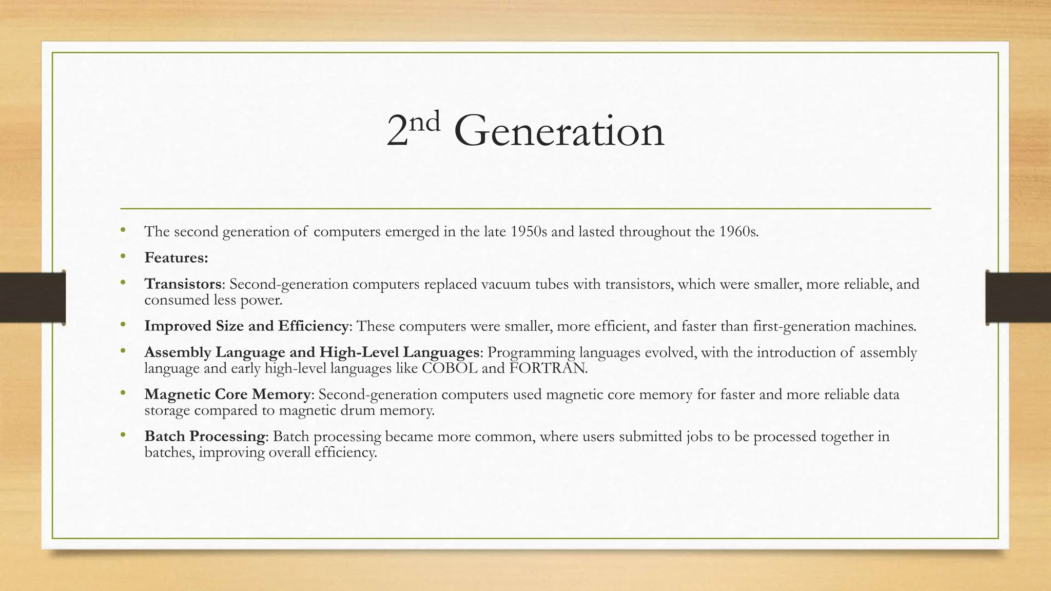 2nd Generation
• The second generation of computers emerged in the late 1950s and lasted throughout the 1960s.
• Features:
• Transistors: Second-generation computers replaced vacuum tubes with transistors, which were smaller, more reliable, and
consumed less power.
• Improved Size and Efficiency: These computers were smaller, more efficient, and faster than first-generation machines.
• Assembly Language and High-Level Languages: Programming languages evolved, with the introduction of assembly
language and early high-level languages like COBOL and FORTRAN.
• Magnetic Core Memory: Second-generation computers used magnetic core memory for faster and more reliable data
storage compared to magnetic drum memory.
• Batch Processing: Batch processing became more common, where users submitted jobs to be processed together in
batches, improving overall efficiency.
 