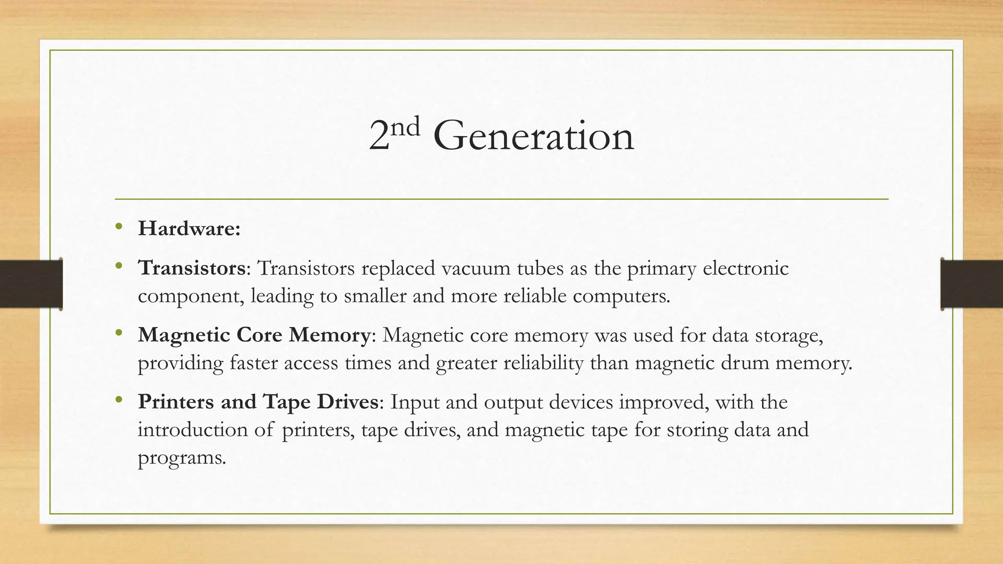 2nd Generation
• Hardware:
• Transistors: Transistors replaced vacuum tubes as the primary electronic
component, leading to smaller and more reliable computers.
• Magnetic Core Memory: Magnetic core memory was used for data storage,
providing faster access times and greater reliability than magnetic drum memory.
• Printers and Tape Drives: Input and output devices improved, with the
introduction of printers, tape drives, and magnetic tape for storing data and
programs.
 