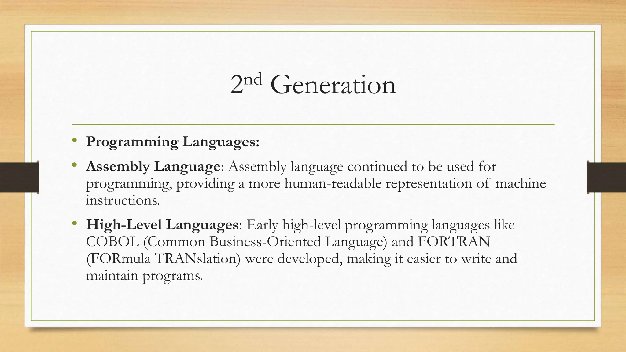 2nd Generation
• Programming Languages:
• Assembly Language: Assembly language continued to be used for
programming, providing a more human-readable representation of machine
instructions.
• High-Level Languages: Early high-level programming languages like
COBOL (Common Business-Oriented Language) and FORTRAN
(FORmula TRANslation) were developed, making it easier to write and
maintain programs.
 