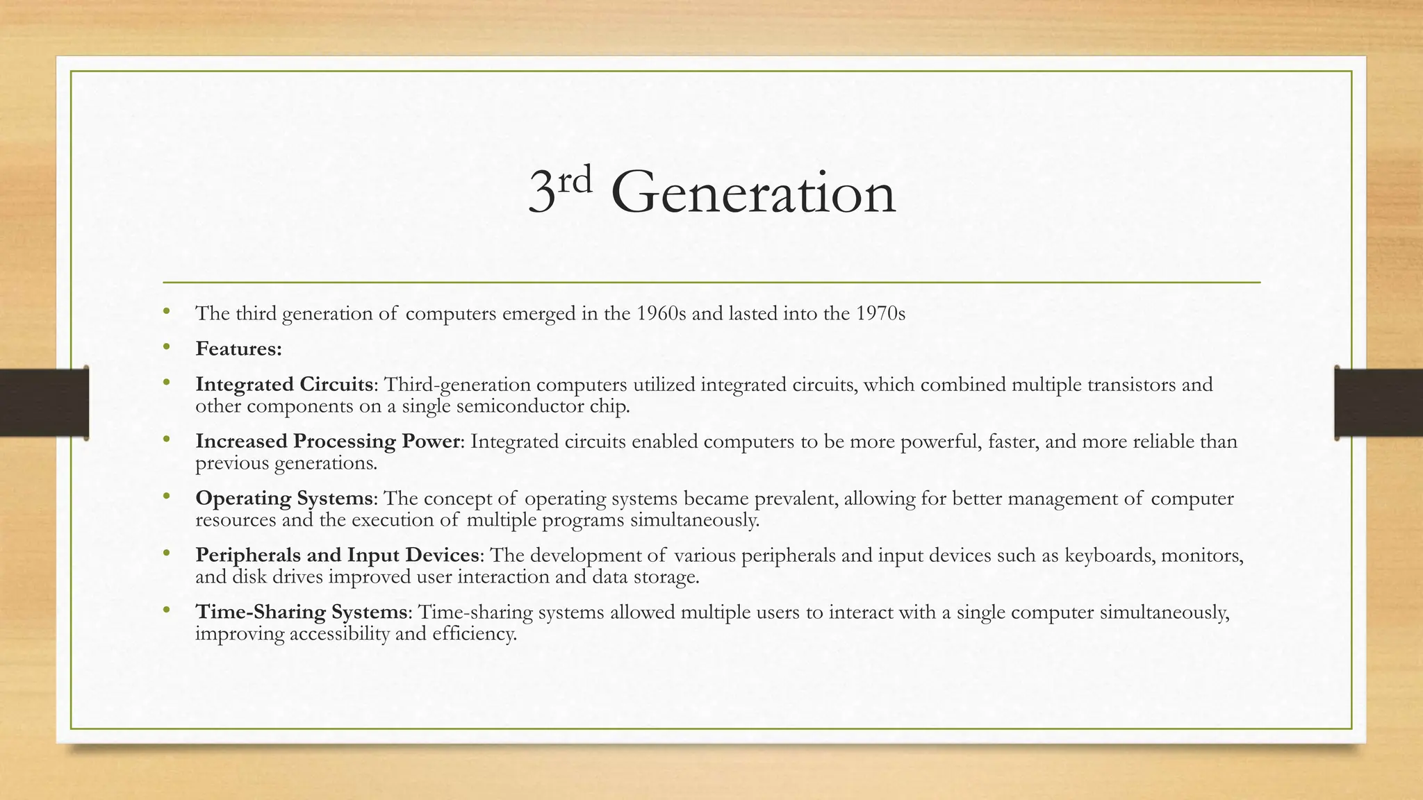 3rd Generation
• The third generation of computers emerged in the 1960s and lasted into the 1970s
• Features:
• Integrated Circuits: Third-generation computers utilized integrated circuits, which combined multiple transistors and
other components on a single semiconductor chip.
• Increased Processing Power: Integrated circuits enabled computers to be more powerful, faster, and more reliable than
previous generations.
• Operating Systems: The concept of operating systems became prevalent, allowing for better management of computer
resources and the execution of multiple programs simultaneously.
• Peripherals and Input Devices: The development of various peripherals and input devices such as keyboards, monitors,
and disk drives improved user interaction and data storage.
• Time-Sharing Systems: Time-sharing systems allowed multiple users to interact with a single computer simultaneously,
improving accessibility and efficiency.
 