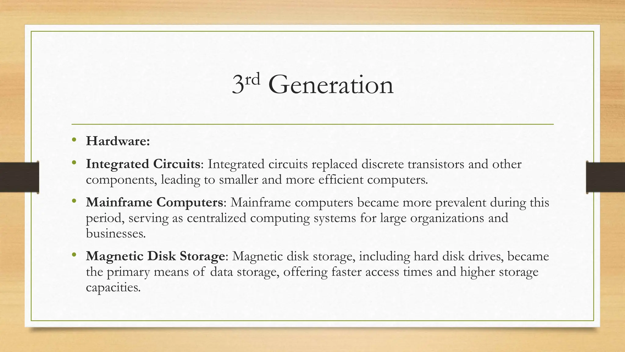 3rd Generation
• Hardware:
• Integrated Circuits: Integrated circuits replaced discrete transistors and other
components, leading to smaller and more efficient computers.
• Mainframe Computers: Mainframe computers became more prevalent during this
period, serving as centralized computing systems for large organizations and
businesses.
• Magnetic Disk Storage: Magnetic disk storage, including hard disk drives, became
the primary means of data storage, offering faster access times and higher storage
capacities.
 
