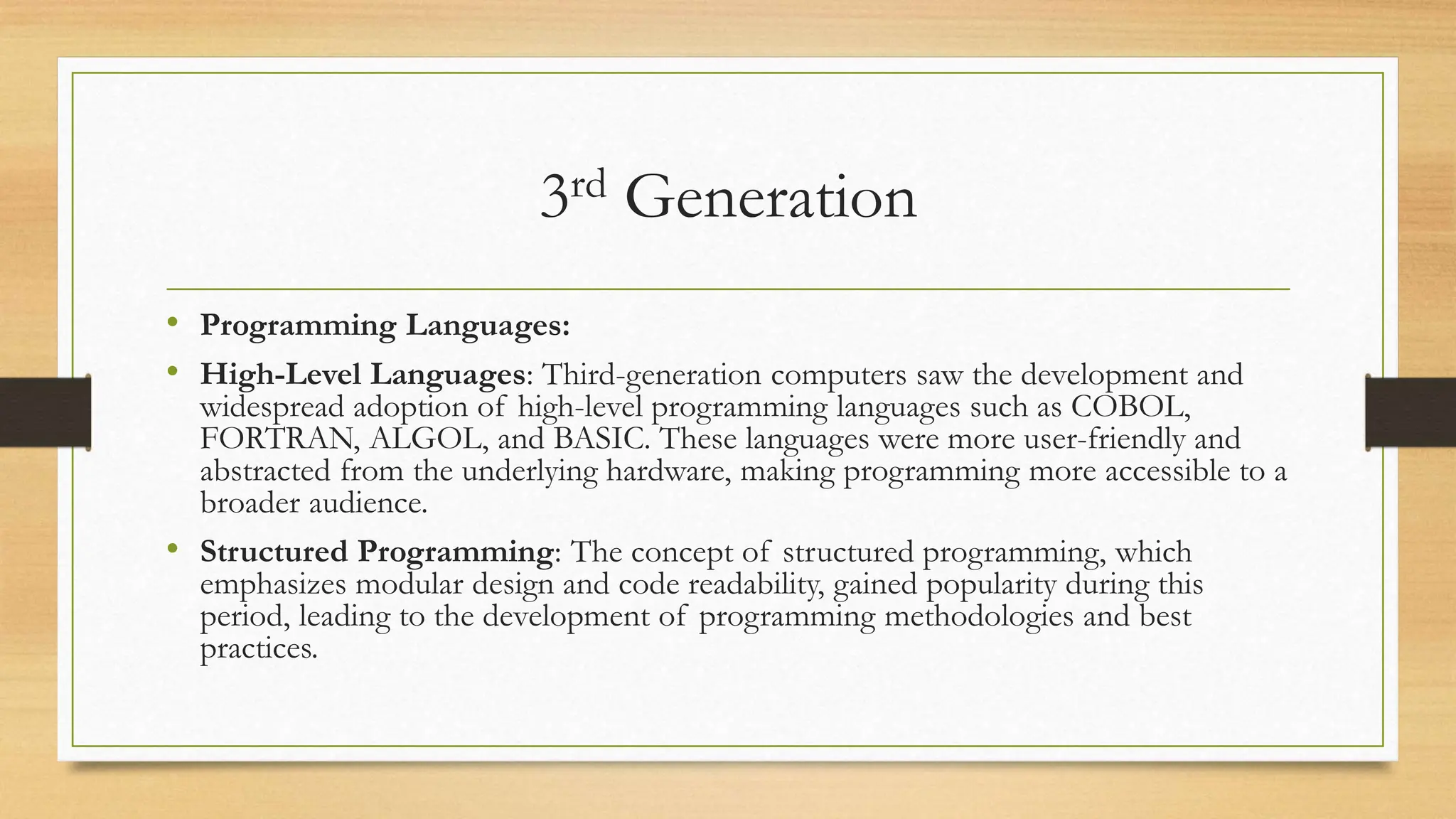 3rd Generation
• Programming Languages:
• High-Level Languages: Third-generation computers saw the development and
widespread adoption of high-level programming languages such as COBOL,
FORTRAN, ALGOL, and BASIC. These languages were more user-friendly and
abstracted from the underlying hardware, making programming more accessible to a
broader audience.
• Structured Programming: The concept of structured programming, which
emphasizes modular design and code readability, gained popularity during this
period, leading to the development of programming methodologies and best
practices.
 