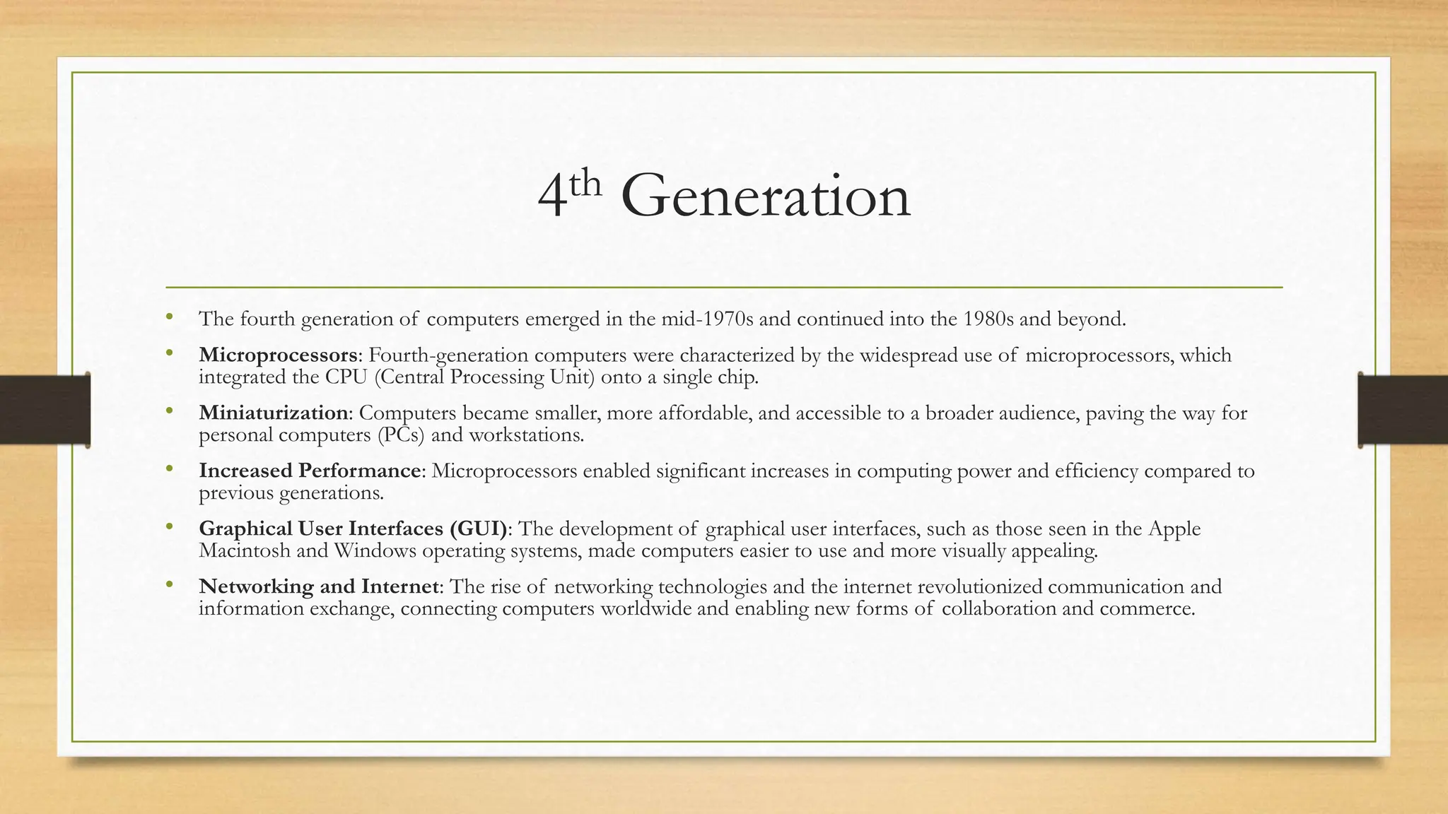4th Generation
• The fourth generation of computers emerged in the mid-1970s and continued into the 1980s and beyond.
• Microprocessors: Fourth-generation computers were characterized by the widespread use of microprocessors, which
integrated the CPU (Central Processing Unit) onto a single chip.
• Miniaturization: Computers became smaller, more affordable, and accessible to a broader audience, paving the way for
personal computers (PCs) and workstations.
• Increased Performance: Microprocessors enabled significant increases in computing power and efficiency compared to
previous generations.
• Graphical User Interfaces (GUI): The development of graphical user interfaces, such as those seen in the Apple
Macintosh and Windows operating systems, made computers easier to use and more visually appealing.
• Networking and Internet: The rise of networking technologies and the internet revolutionized communication and
information exchange, connecting computers worldwide and enabling new forms of collaboration and commerce.
 
