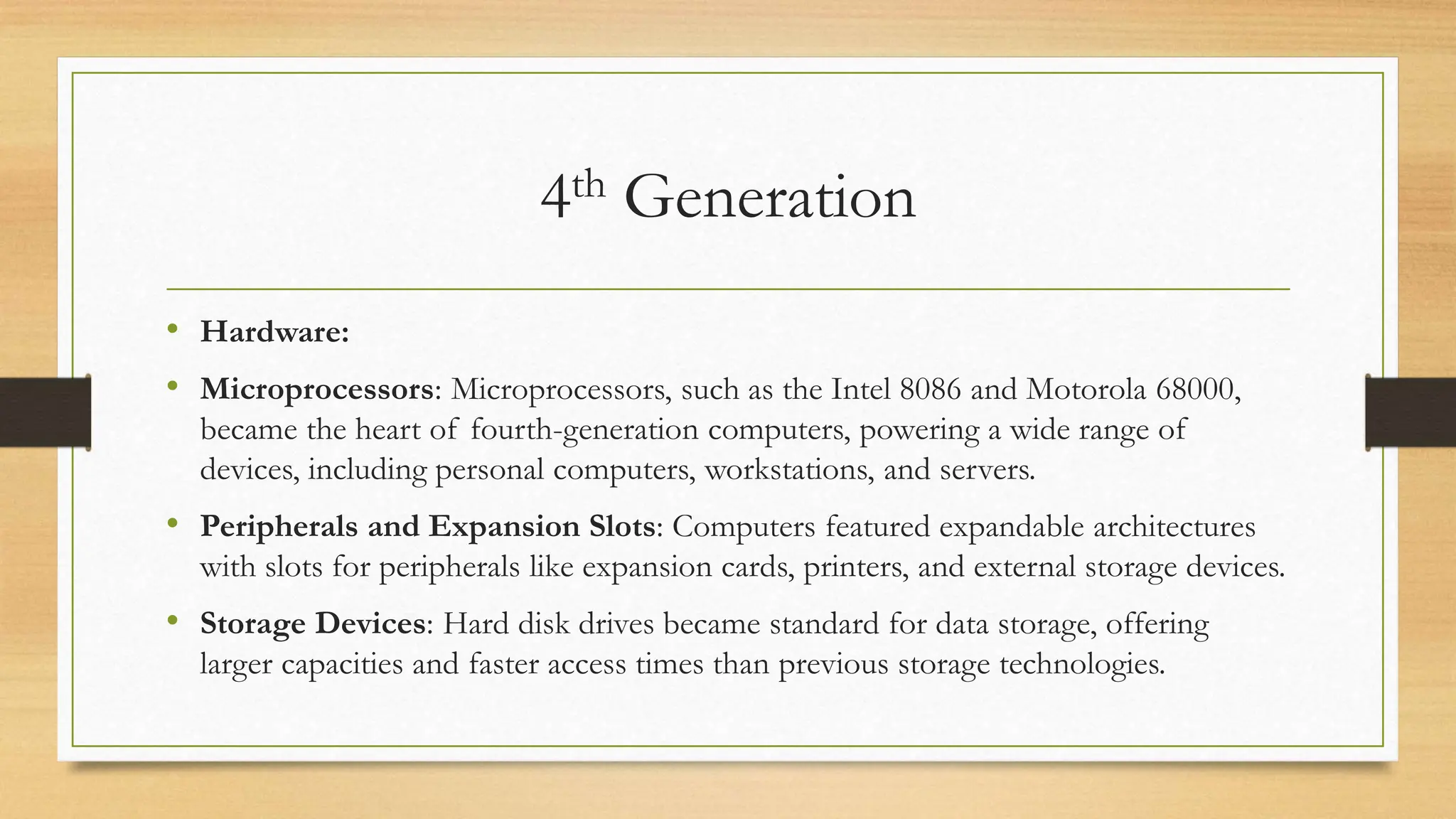 4th Generation
• Hardware:
• Microprocessors: Microprocessors, such as the Intel 8086 and Motorola 68000,
became the heart of fourth-generation computers, powering a wide range of
devices, including personal computers, workstations, and servers.
• Peripherals and Expansion Slots: Computers featured expandable architectures
with slots for peripherals like expansion cards, printers, and external storage devices.
• Storage Devices: Hard disk drives became standard for data storage, offering
larger capacities and faster access times than previous storage technologies.
 