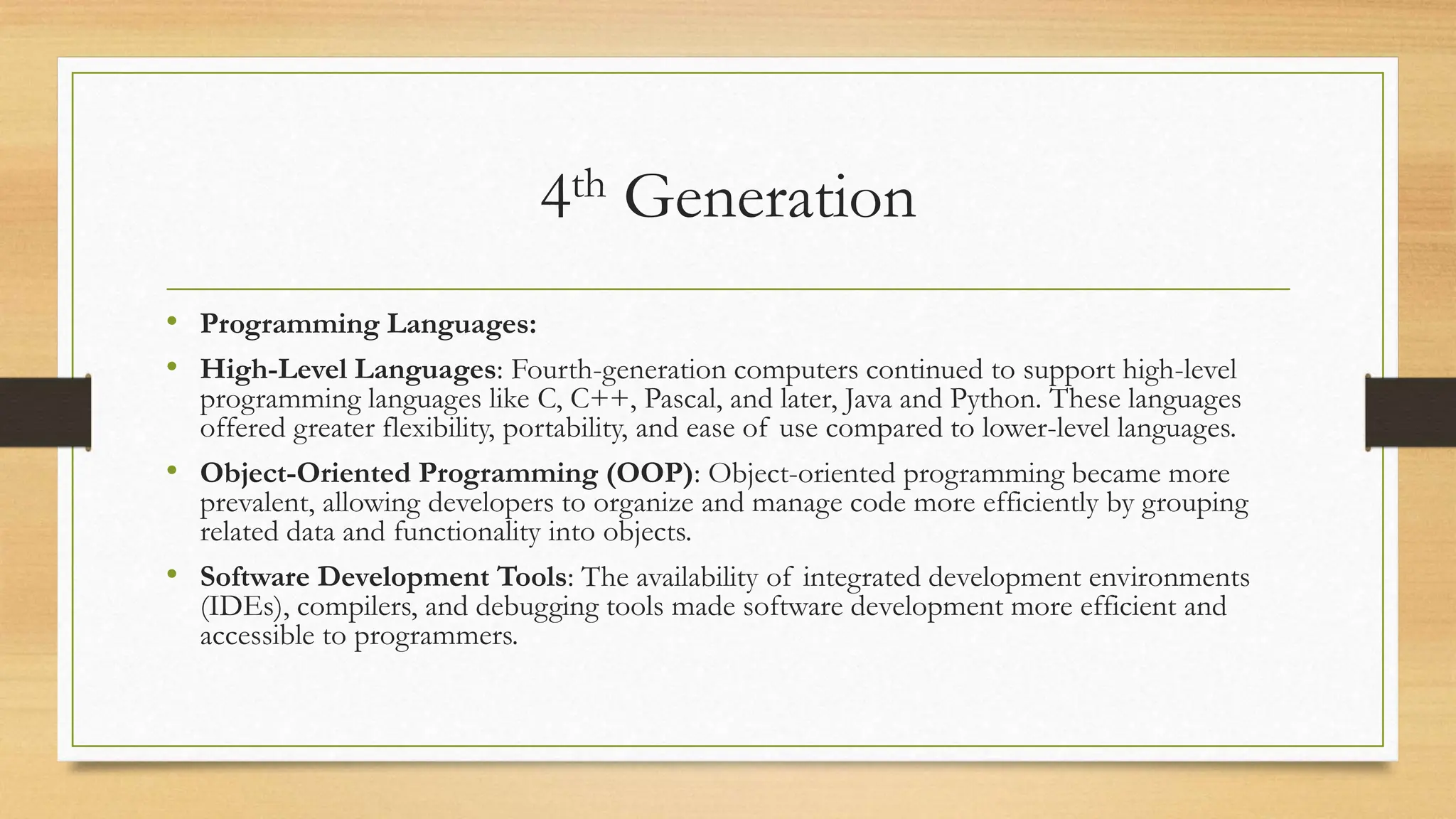4th Generation
• Programming Languages:
• High-Level Languages: Fourth-generation computers continued to support high-level
programming languages like C, C++, Pascal, and later, Java and Python. These languages
offered greater flexibility, portability, and ease of use compared to lower-level languages.
• Object-Oriented Programming (OOP): Object-oriented programming became more
prevalent, allowing developers to organize and manage code more efficiently by grouping
related data and functionality into objects.
• Software Development Tools: The availability of integrated development environments
(IDEs), compilers, and debugging tools made software development more efficient and
accessible to programmers.
 