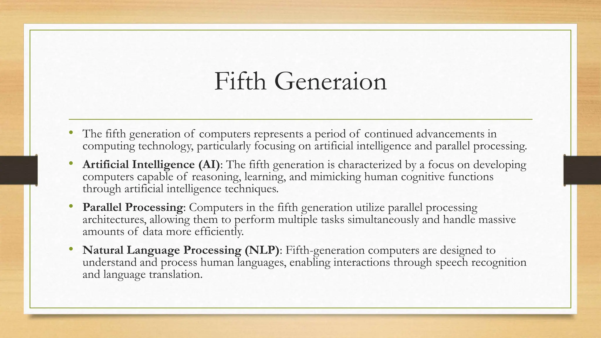 Fifth Generaion
• The fifth generation of computers represents a period of continued advancements in
computing technology, particularly focusing on artificial intelligence and parallel processing.
• Artificial Intelligence (AI): The fifth generation is characterized by a focus on developing
computers capable of reasoning, learning, and mimicking human cognitive functions
through artificial intelligence techniques.
• Parallel Processing: Computers in the fifth generation utilize parallel processing
architectures, allowing them to perform multiple tasks simultaneously and handle massive
amounts of data more efficiently.
• Natural Language Processing (NLP): Fifth-generation computers are designed to
understand and process human languages, enabling interactions through speech recognition
and language translation.
 