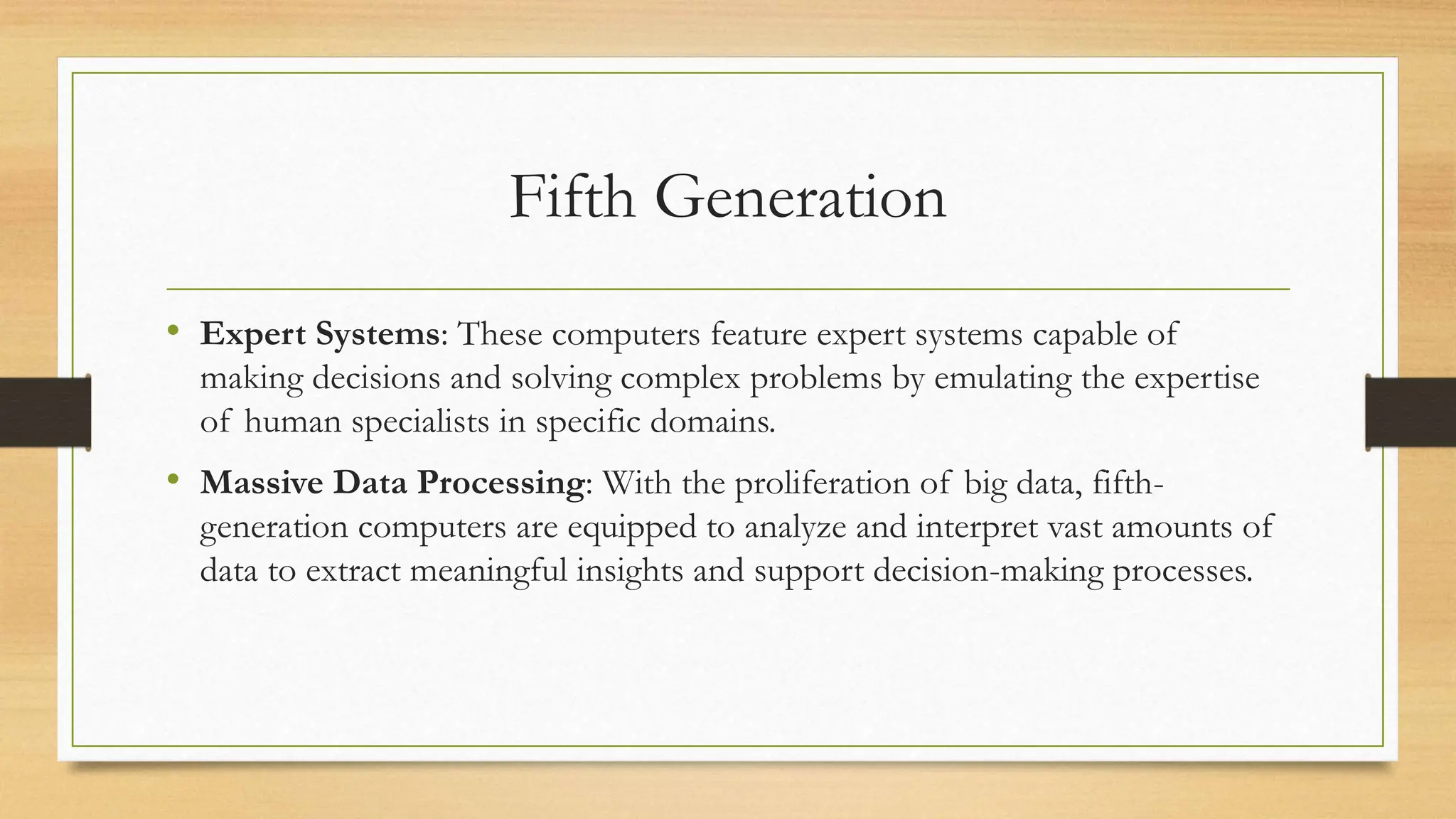 Fifth Generation
• Expert Systems: These computers feature expert systems capable of
making decisions and solving complex problems by emulating the expertise
of human specialists in specific domains.
• Massive Data Processing: With the proliferation of big data, fifth-
generation computers are equipped to analyze and interpret vast amounts of
data to extract meaningful insights and support decision-making processes.
 