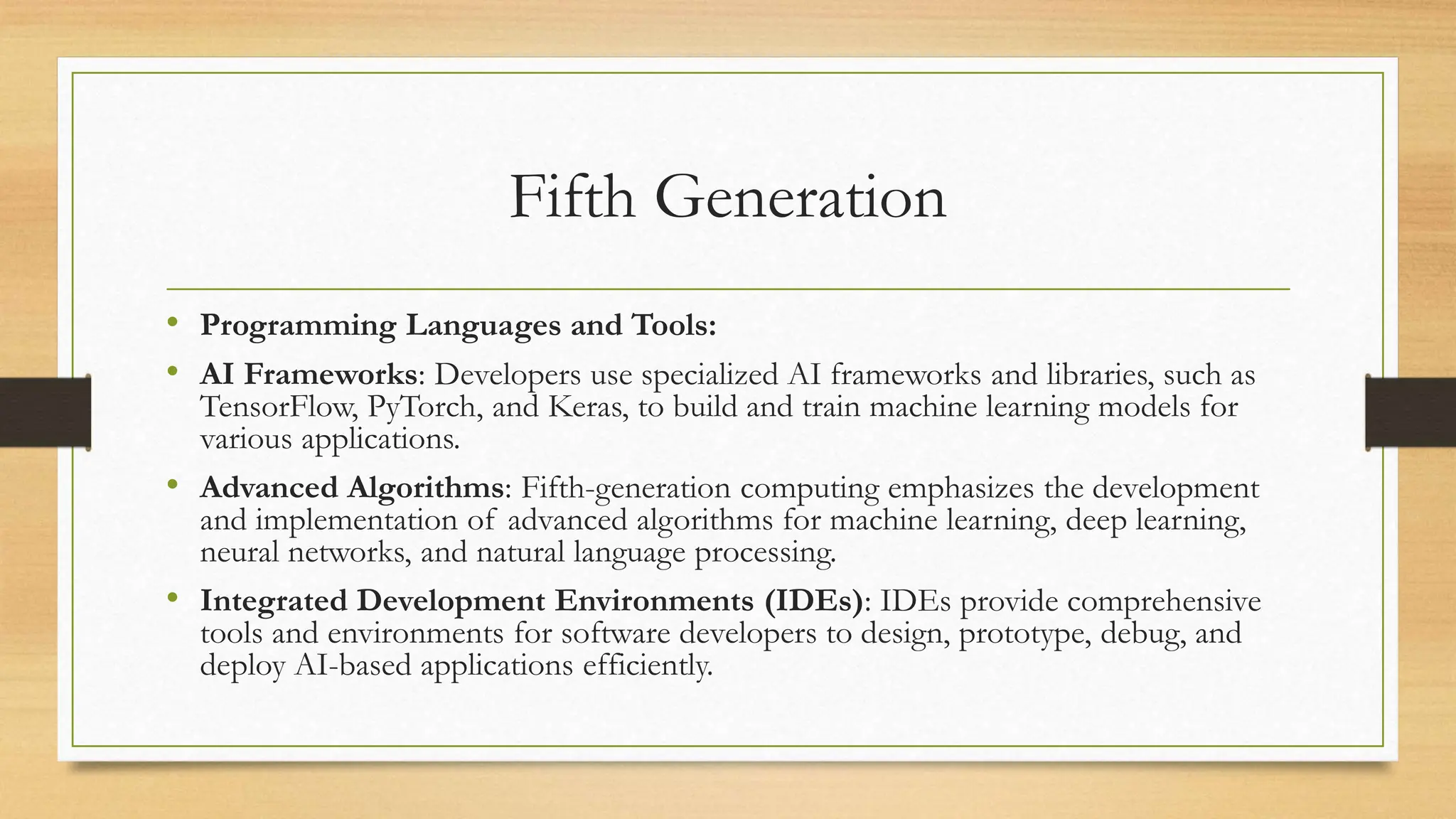 Fifth Generation
• Programming Languages and Tools:
• AI Frameworks: Developers use specialized AI frameworks and libraries, such as
TensorFlow, PyTorch, and Keras, to build and train machine learning models for
various applications.
• Advanced Algorithms: Fifth-generation computing emphasizes the development
and implementation of advanced algorithms for machine learning, deep learning,
neural networks, and natural language processing.
• Integrated Development Environments (IDEs): IDEs provide comprehensive
tools and environments for software developers to design, prototype, debug, and
deploy AI-based applications efficiently.
 