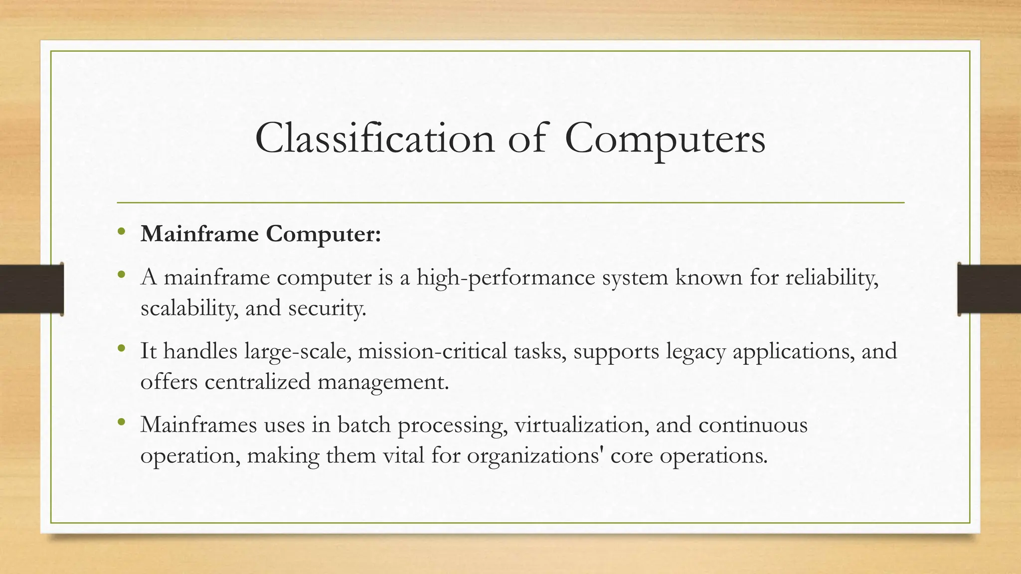 Classification of Computers
• Mainframe Computer:
• A mainframe computer is a high-performance system known for reliability,
scalability, and security.
• It handles large-scale, mission-critical tasks, supports legacy applications, and
offers centralized management.
• Mainframes uses in batch processing, virtualization, and continuous
operation, making them vital for organizations' core operations.
 