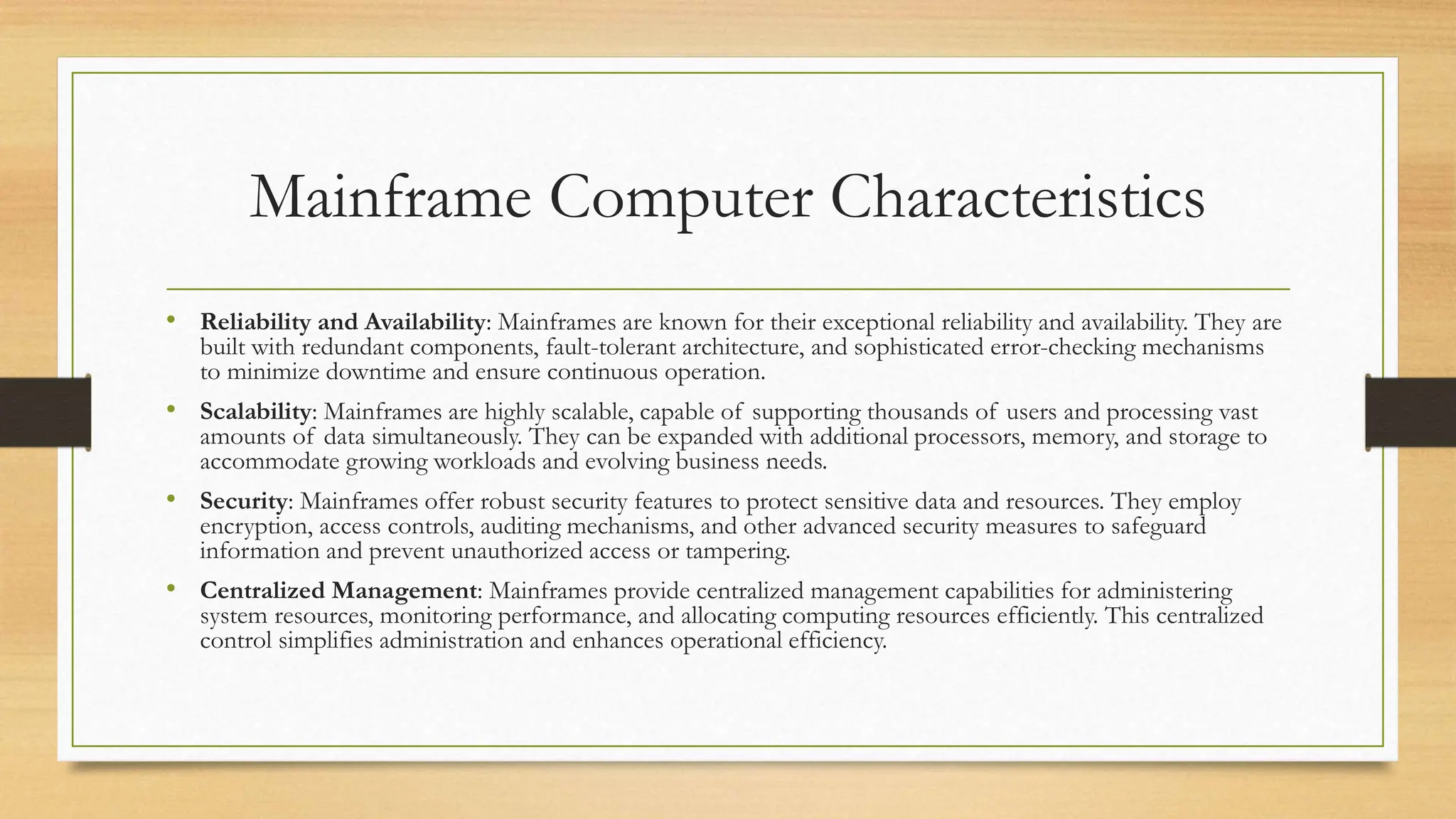 Mainframe Computer Characteristics
• Reliability and Availability: Mainframes are known for their exceptional reliability and availability. They are
built with redundant components, fault-tolerant architecture, and sophisticated error-checking mechanisms
to minimize downtime and ensure continuous operation.
• Scalability: Mainframes are highly scalable, capable of supporting thousands of users and processing vast
amounts of data simultaneously. They can be expanded with additional processors, memory, and storage to
accommodate growing workloads and evolving business needs.
• Security: Mainframes offer robust security features to protect sensitive data and resources. They employ
encryption, access controls, auditing mechanisms, and other advanced security measures to safeguard
information and prevent unauthorized access or tampering.
• Centralized Management: Mainframes provide centralized management capabilities for administering
system resources, monitoring performance, and allocating computing resources efficiently. This centralized
control simplifies administration and enhances operational efficiency.
 