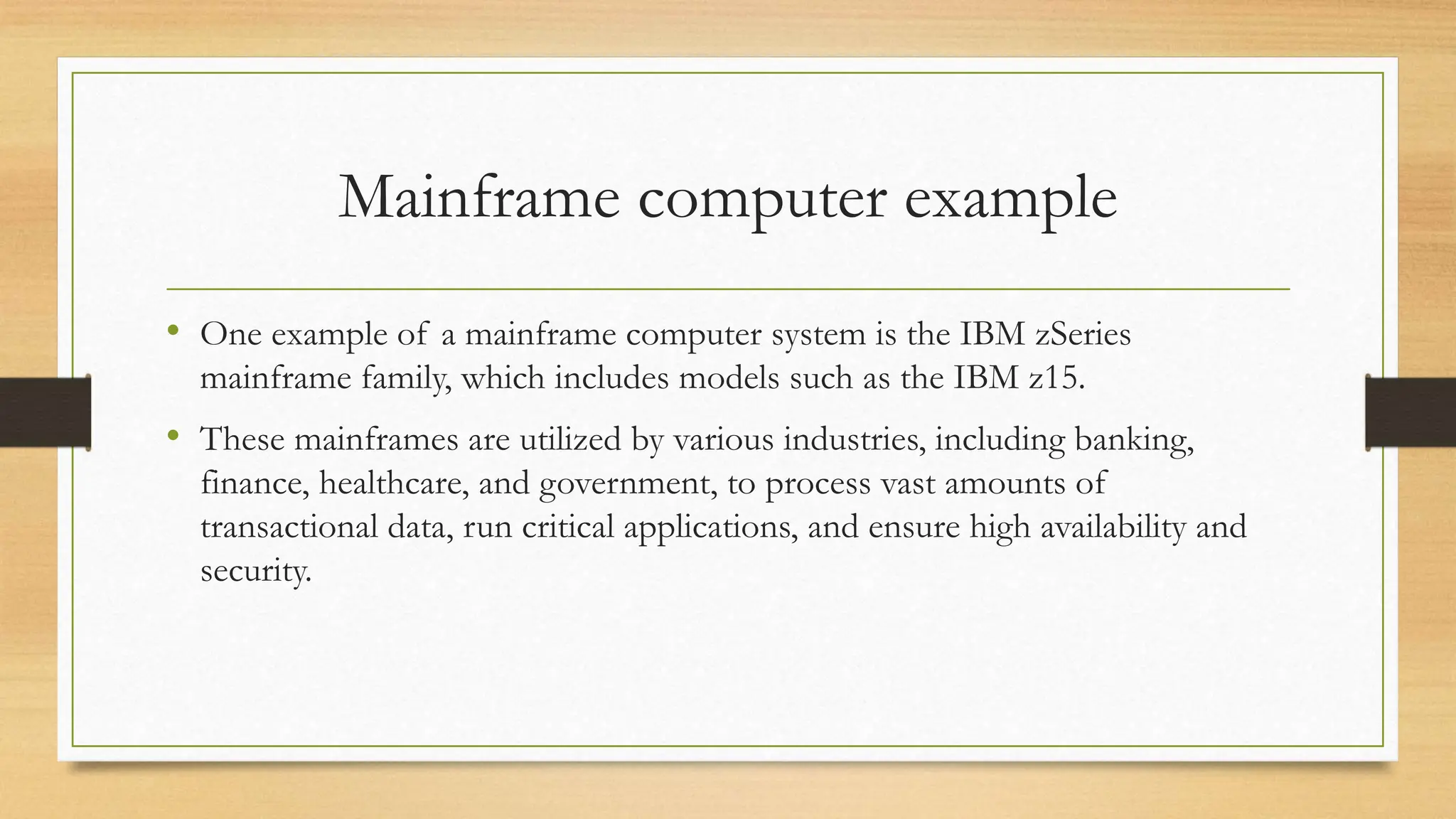 Mainframe computer example
• One example of a mainframe computer system is the IBM zSeries
mainframe family, which includes models such as the IBM z15.
• These mainframes are utilized by various industries, including banking,
finance, healthcare, and government, to process vast amounts of
transactional data, run critical applications, and ensure high availability and
security.
 