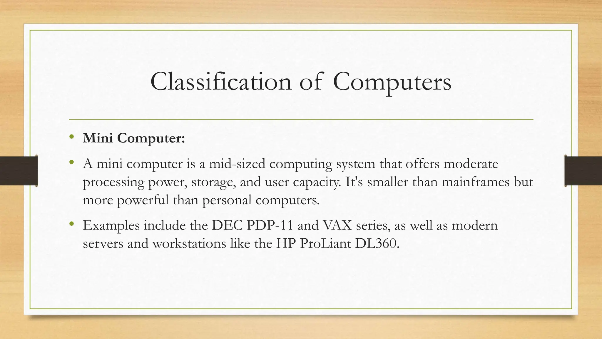 Classification of Computers
• Mini Computer:
• A mini computer is a mid-sized computing system that offers moderate
processing power, storage, and user capacity. It's smaller than mainframes but
more powerful than personal computers.
• Examples include the DEC PDP-11 and VAX series, as well as modern
servers and workstations like the HP ProLiant DL360.
 