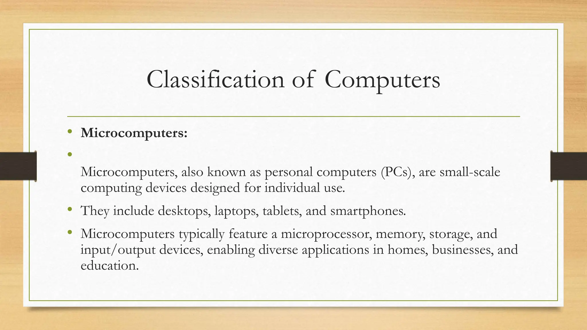 Classification of Computers
• Microcomputers:
•
Microcomputers, also known as personal computers (PCs), are small-scale
computing devices designed for individual use.
• They include desktops, laptops, tablets, and smartphones.
• Microcomputers typically feature a microprocessor, memory, storage, and
input/output devices, enabling diverse applications in homes, businesses, and
education.
 