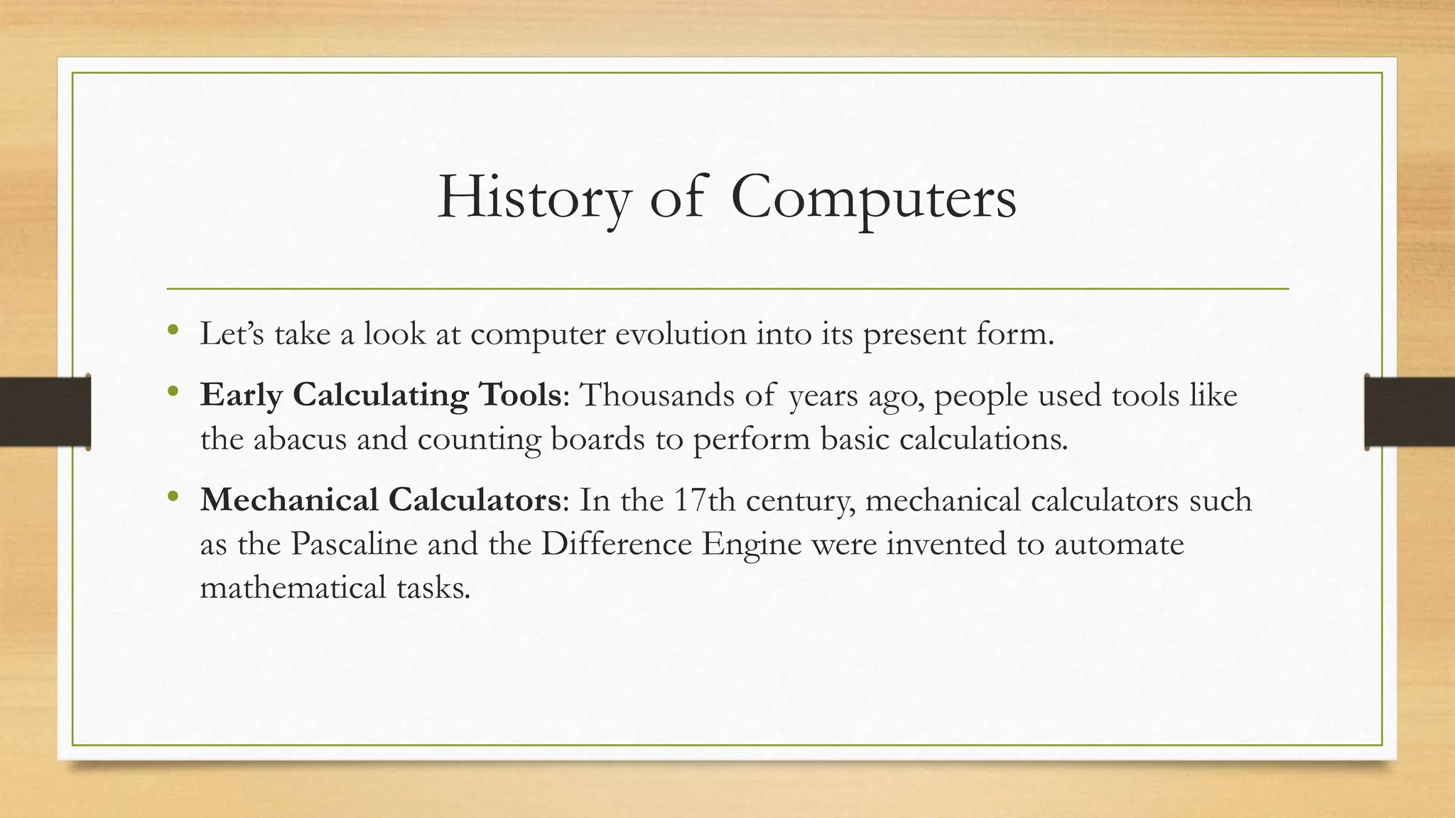 History of Computers
• Let’s take a look at computer evolution into its present form.
• Early Calculating Tools: Thousands of years ago, people used tools like
the abacus and counting boards to perform basic calculations.
• Mechanical Calculators: In the 17th century, mechanical calculators such
as the Pascaline and the Difference Engine were invented to automate
mathematical tasks.
 