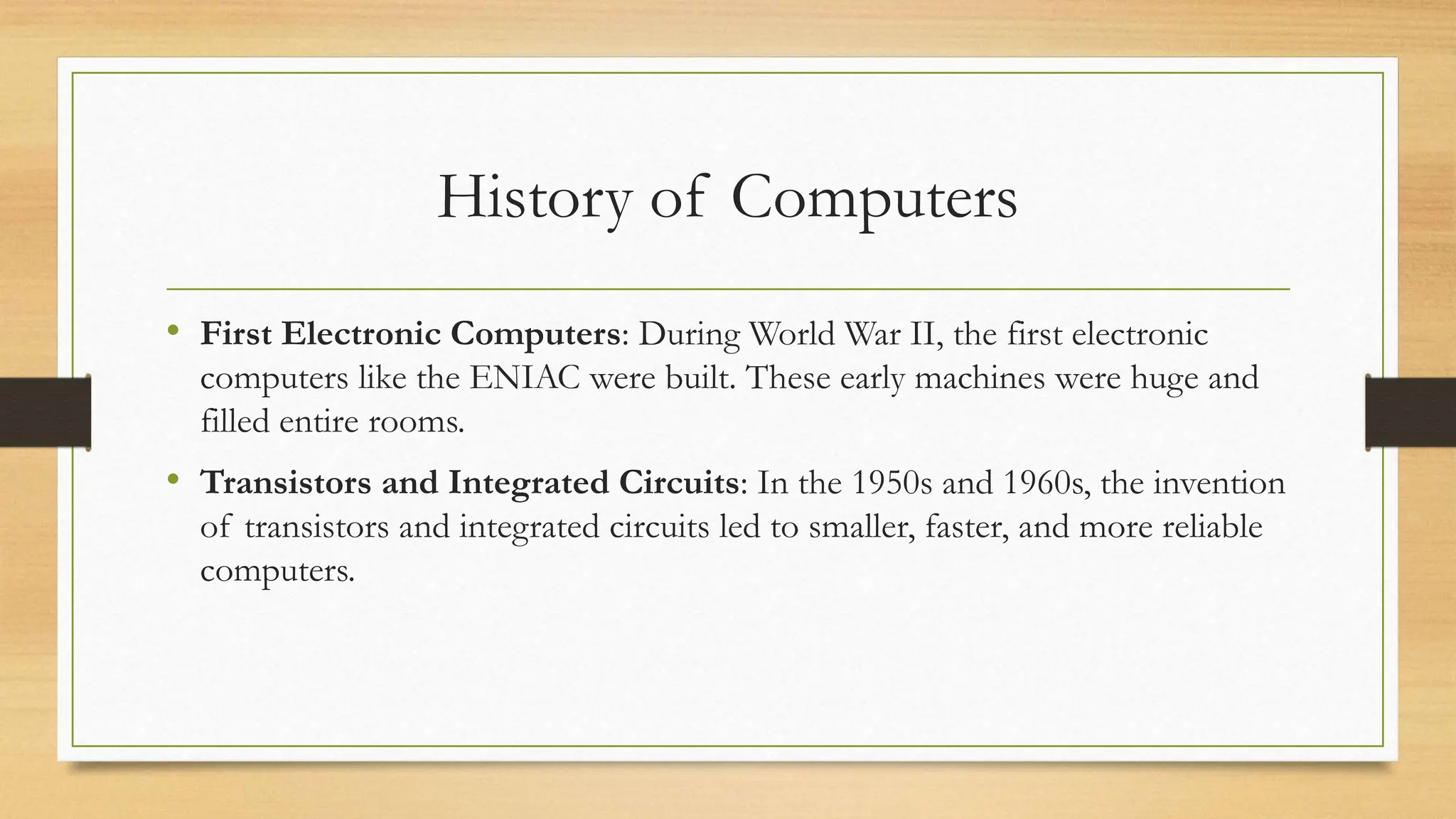 History of Computers
• First Electronic Computers: During World War II, the first electronic
computers like the ENIAC were built. These early machines were huge and
filled entire rooms.
• Transistors and Integrated Circuits: In the 1950s and 1960s, the invention
of transistors and integrated circuits led to smaller, faster, and more reliable
computers.
 