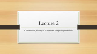 Lecture 2
Classification, history of computers, computer generations
 