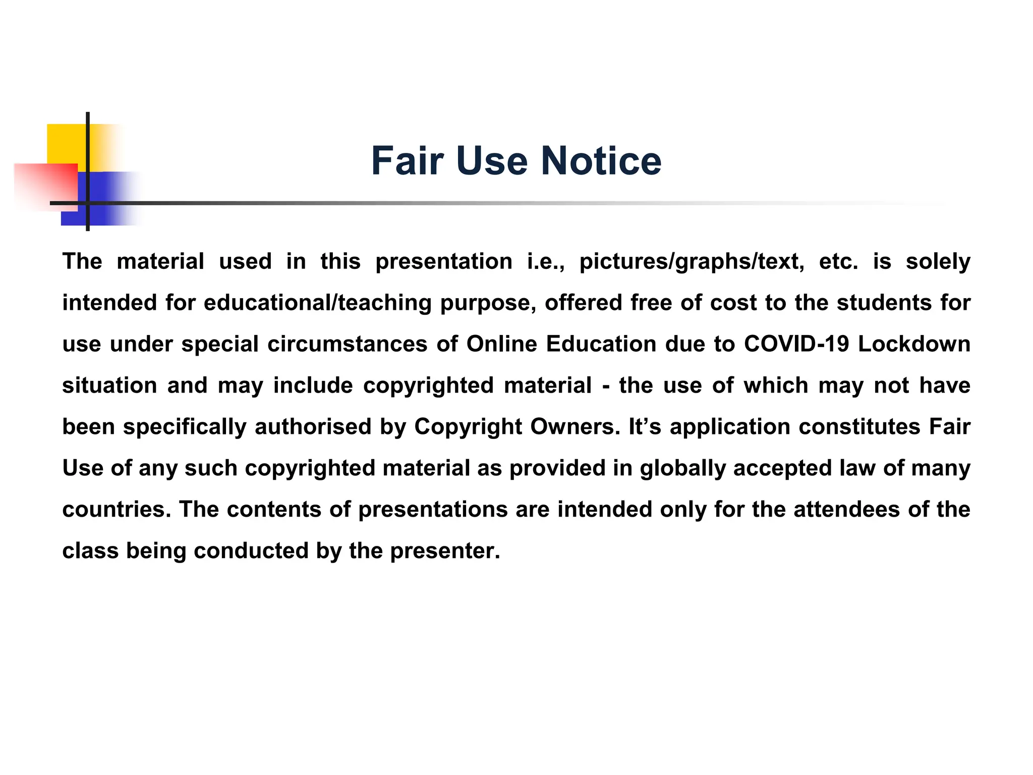The material used in this presentation i.e., pictures/graphs/text, etc. is solely
intended for educational/teaching purpose, offered free of cost to the students for
use under special circumstances of Online Education due to COVID-19 Lockdown
situation and may include copyrighted material - the use of which may not have
been specifically authorised by Copyright Owners. It’s application constitutes Fair
Use of any such copyrighted material as provided in globally accepted law of many
countries. The contents of presentations are intended only for the attendees of the
class being conducted by the presenter.
Fair Use Notice
 
