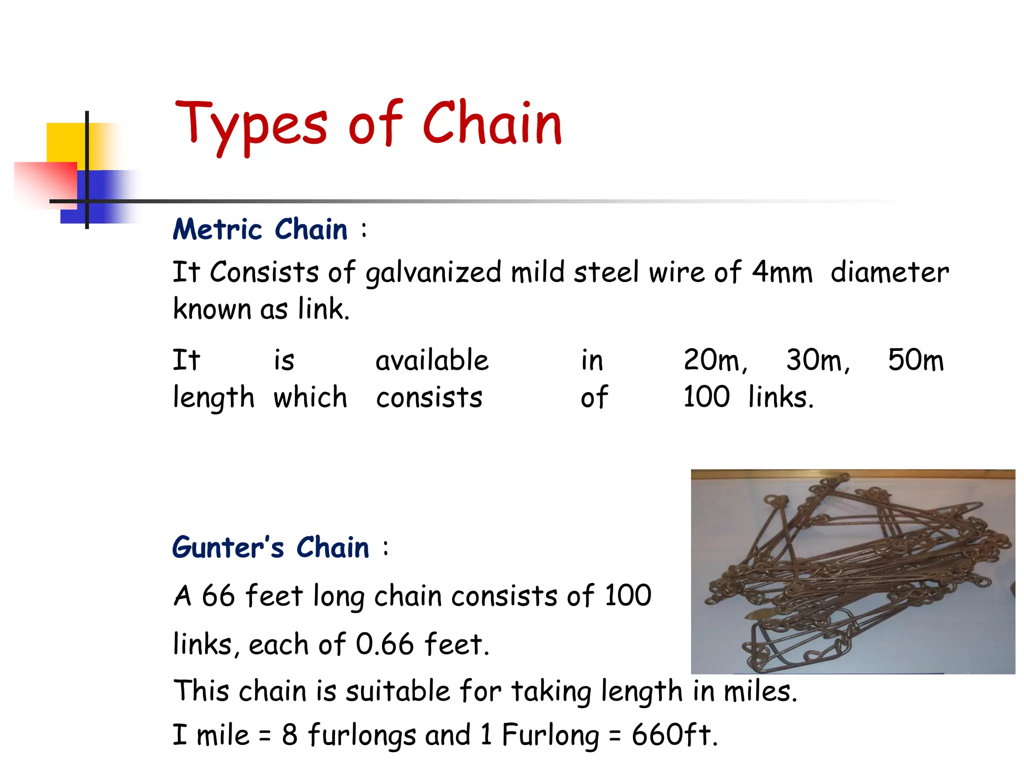 Types of Chain
Metric Chain :
It Consists of galvanized mild steel wire of 4mm diameter
known as link.
It is available in 20m, 30m, 50m
length which consists of 100 links.
Gunter’s Chain :
A 66 feet long chain consists of 100
links, each of 0.66 feet.
This chain is suitable for taking length in miles.
I mile = 8 furlongs and 1 Furlong = 660ft.
 