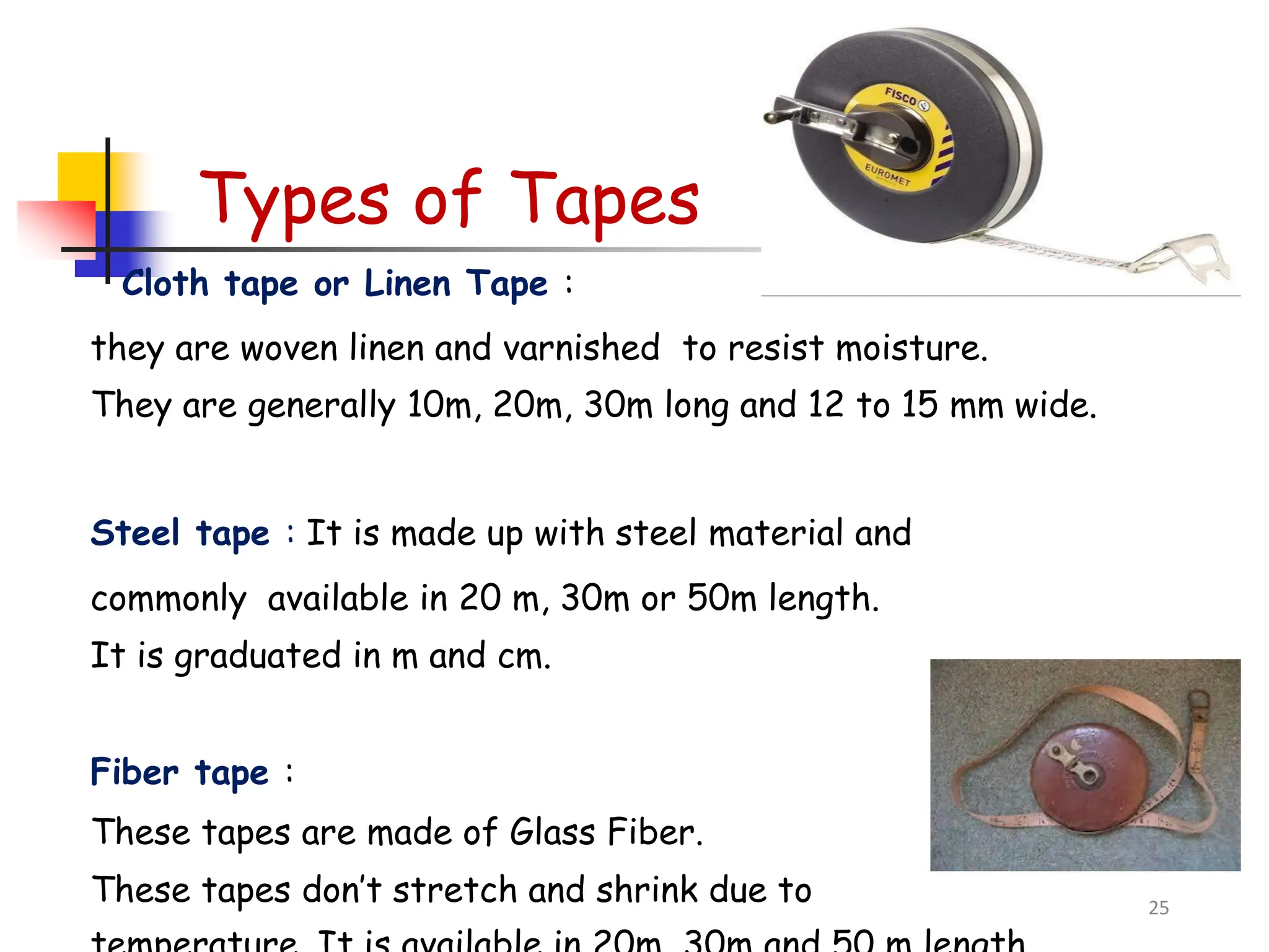 Types of Tapes
Cloth tape or Linen Tape :
they are woven linen and varnished to resist moisture.
They are generally 10m, 20m, 30m long and 12 to 15 mm wide.
Steel tape : It is made up with steel material and
commonly available in 20 m, 30m or 50m length.
It is graduated in m and cm.
Fiber tape :
These tapes are made of Glass Fiber.
These tapes don’t stretch and shrink due to 25
 
