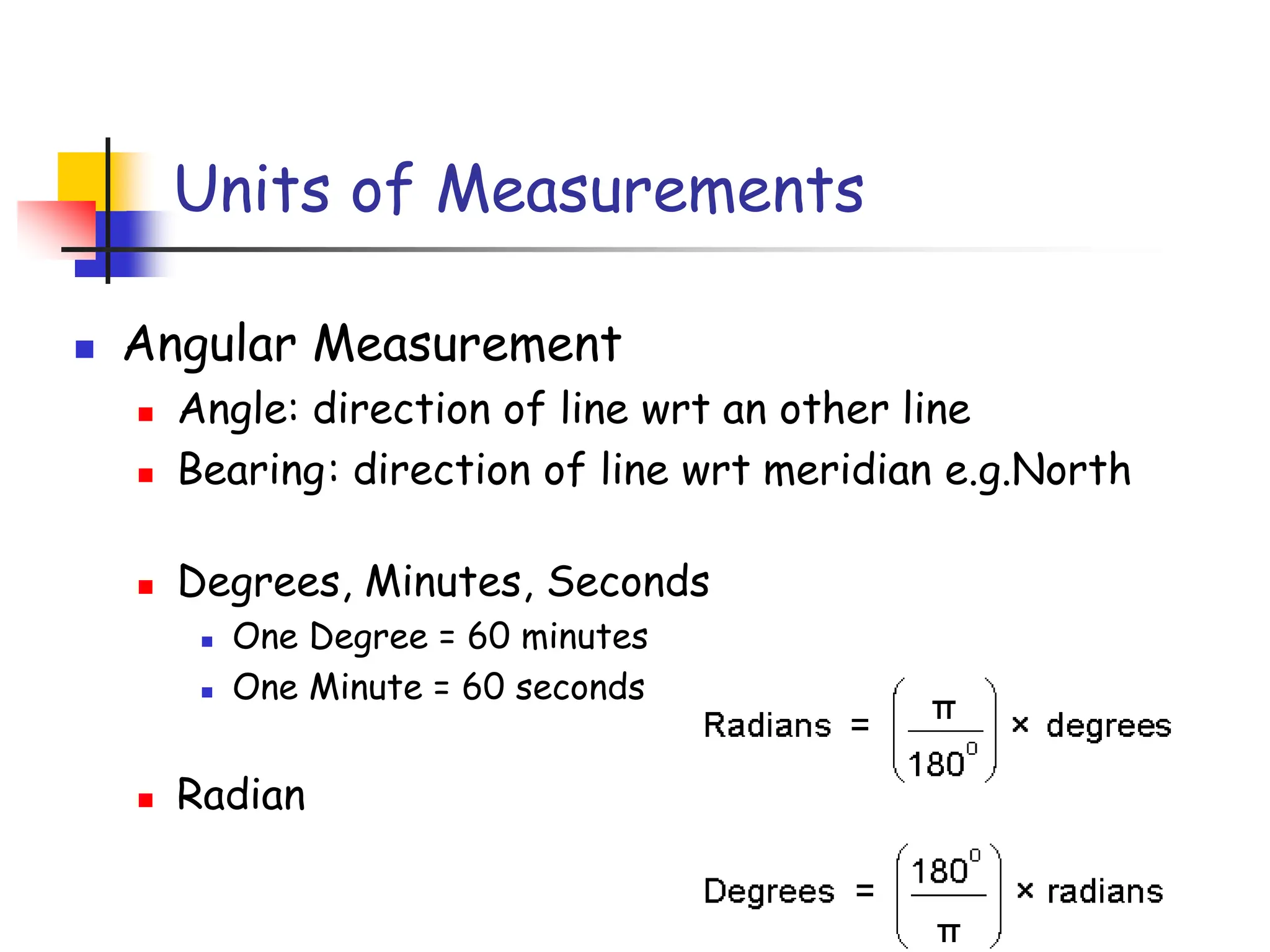 Units of Measurements
◼ Angular Measurement
◼ Angle: direction of line wrt an other line
◼ Bearing: direction of line wrt meridian e.g.North
◼ Degrees, Minutes, Seconds
◼ One Degree = 60 minutes
◼ One Minute = 60 seconds
◼ Radian
 