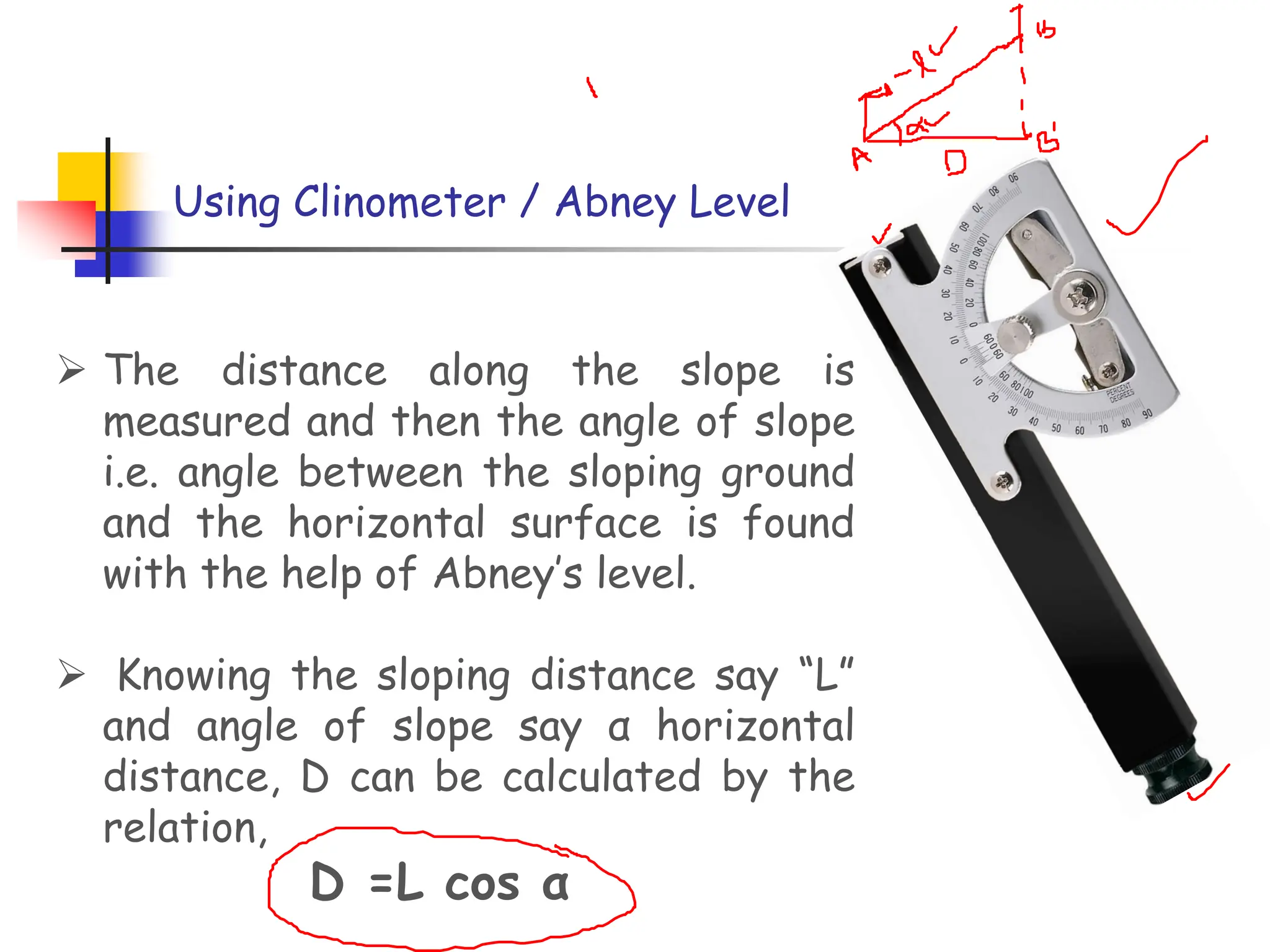 Using Clinometer / Abney Level
➢ The distance along the slope is
measured and then the angle of slope
i.e. angle between the sloping ground
and the horizontal surface is found
with the help of Abney’s level.
➢ Knowing the sloping distance say “L”
and angle of slope say α horizontal
distance, D can be calculated by the
relation,
D =L cos α
 