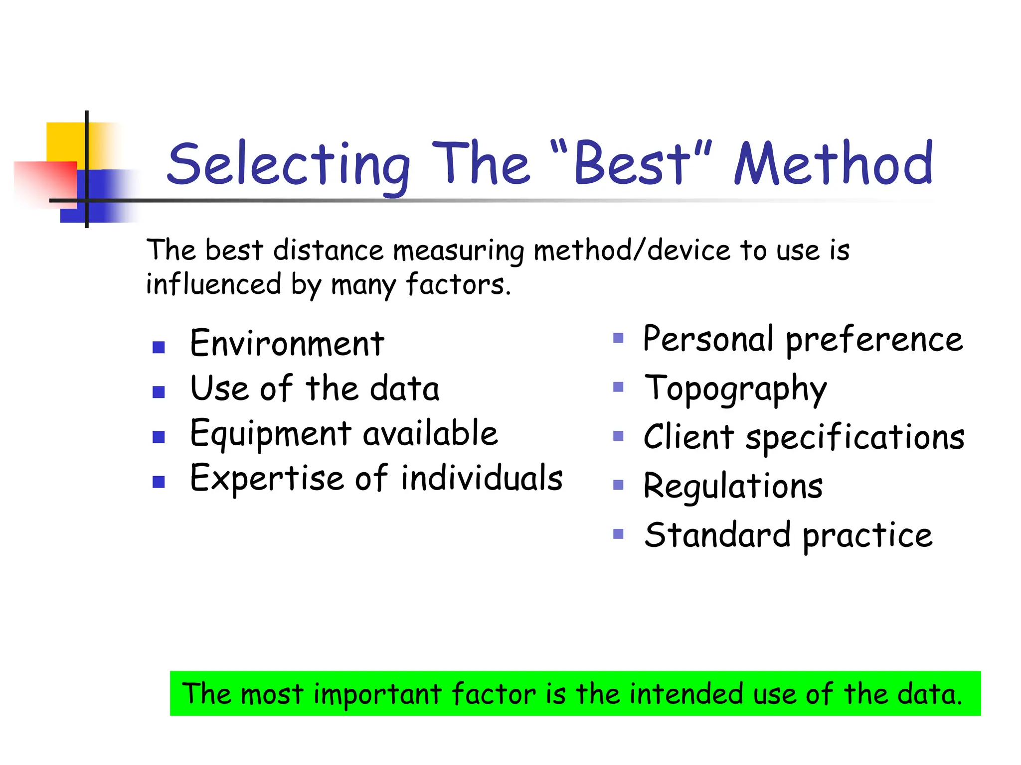 Selecting The “Best” Method
◼ Environment
◼ Use of the data
◼ Equipment available
◼ Expertise of individuals
▪ Personal preference
▪ Topography
▪ Client specifications
▪ Regulations
▪ Standard practice
The most important factor is the intended use of the data.
The best distance measuring method/device to use is
influenced by many factors.
 