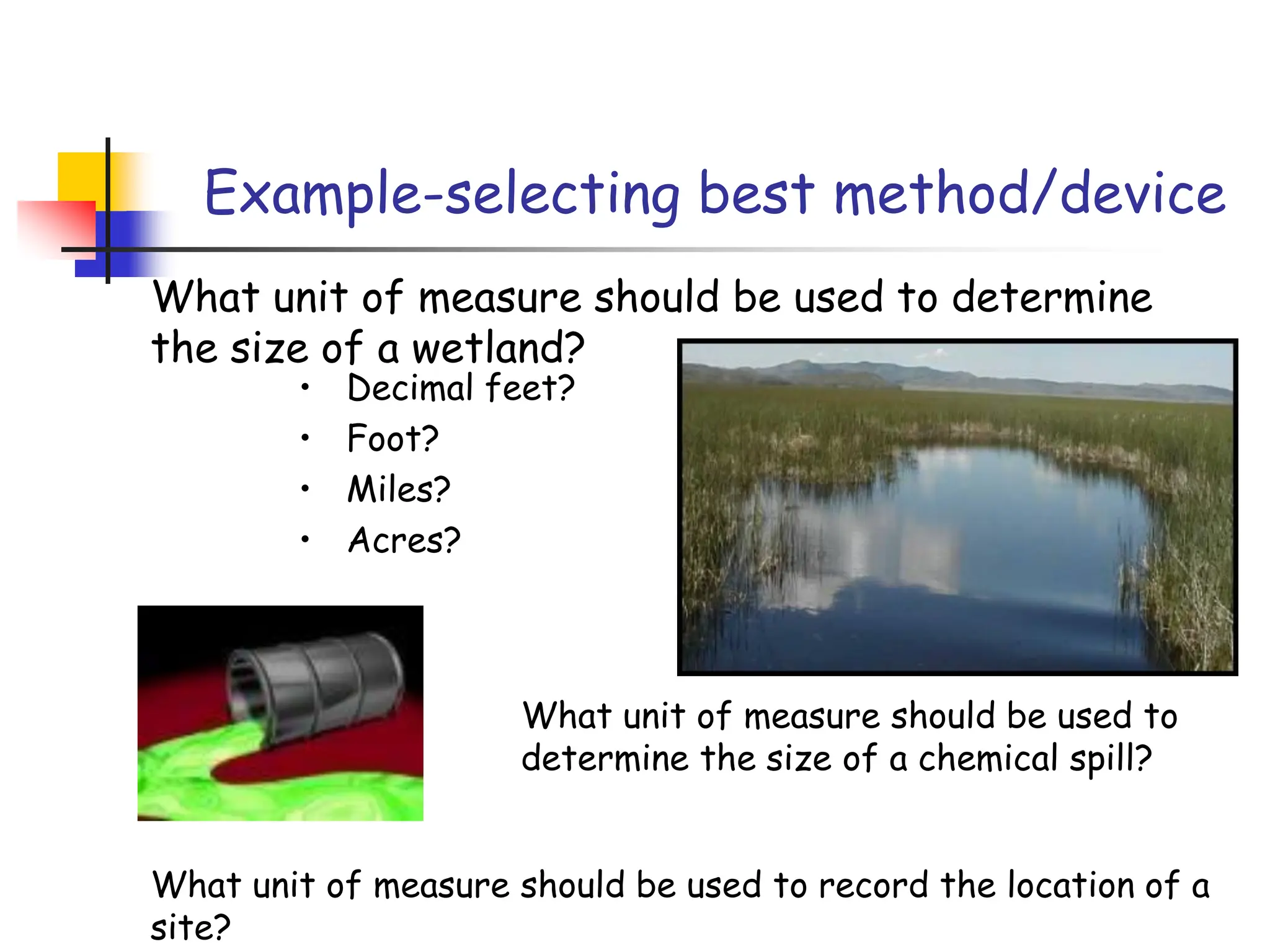 Example-selecting best method/device
What unit of measure should be used to determine
the size of a wetland?
• Decimal feet?
• Foot?
• Miles?
• Acres?
What unit of measure should be used to
determine the size of a chemical spill?
What unit of measure should be used to record the location of a
site?
 