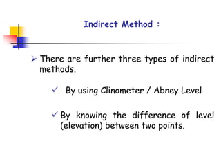 Indirect Method :
➢ There are further three types of indirect
methods.
✓ By using Clinometer / Abney Level
✓ By knowing the difference of level
(elevation) between two points.
 