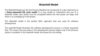 The Waterfall Model was the first Process Model to be introduced. It is also referred to as
a linear-sequential life cycle model. It is very simple to understand and use. In a
waterfall model, each phase must be completed before the next phase can begin and
there is no overlapping in the phases.
The Waterfall model is the earliest SDLC approach that was used for software
development.
The waterfall Model illustrates the software development process in a linear sequential
flow. This means that any phase in the development process begins only if the previous
phase is complete. In this waterfall model, the phases do not overlap.
Waterfall Model
 