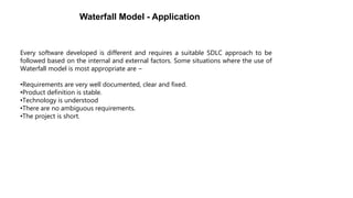 Every software developed is different and requires a suitable SDLC approach to be
followed based on the internal and external factors. Some situations where the use of
Waterfall model is most appropriate are −
•Requirements are very well documented, clear and fixed.
•Product definition is stable.
•Technology is understood
•There are no ambiguous requirements.
•The project is short.
Waterfall Model - Application
 