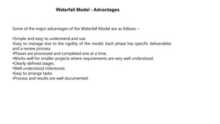 Some of the major advantages of the Waterfall Model are as follows −
•Simple and easy to understand and use
•Easy to manage due to the rigidity of the model. Each phase has specific deliverables
and a review process.
•Phases are processed and completed one at a time.
•Works well for smaller projects where requirements are very well understood.
•Clearly defined stages.
•Well understood milestones.
•Easy to arrange tasks.
•Process and results are well documented.
Waterfall Model - Advantages
 