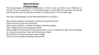 Waterfall Model -
Disadvantages
The disadvantage of waterfall development is that it does not allow much reflection or
revision. Once an application is in the testing stage, it is very difficult to go back and change
something that was not well-documented or thought upon in the concept stage.
The major disadvantages of the Waterfall Model are as follows −
•No working software is produced until late during the life cycle.
•High amounts of risk and uncertainty.
•Not a good model for complex and object-oriented projects.
•Poor model for long and ongoing projects.
•Not suitable for the projects where requirements are at a moderate to high risk of changing.
So, risk and uncertainty is high with this process model.
•It is difficult to measure progress within stages.
•Cannot accommodate changing requirements.
 