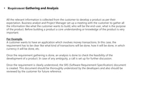 • Requirement Gathering and Analysis
All the relevant information is collected from the customer to develop a product as per their
expectation. Business analyst and Project Manager set up a meeting with the customer to gather all
the information like what the customer wants to build, who will be the end-user, what is the purpose
of the product. Before building a product a core understanding or knowledge of the product is very
important.
For Example,
A customer wants to have an application which involves money transactions. In this case, the
requirement has to be clear like what kind of transactions will be done, how it will be done, in which
currency it will be done, etc.
Once the requirement gathering is done, an analysis is done to check the feasibility of the
development of a product. In case of any ambiguity, a call is set up for further discussion.
Once the requirement is clearly understood, the SRS (Software Requirement Specification) document
is created. This document should be thoroughly understood by the developers and also should be
reviewed by the customer for future reference.
 