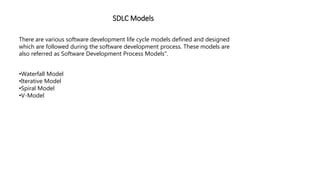 SDLC Models
There are various software development life cycle models defined and designed
which are followed during the software development process. These models are
also referred as Software Development Process Models".
•Waterfall Model
•Iterative Model
•Spiral Model
•V-Model
 
