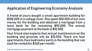 Application of Engineering Economy Analysis
A friend of yours bought a small apartment building for
$100,000 in a college town. She spent $10,000 of her own
money for the building and obtained a mortgage from a
local bank for the remaining $90,000. The annual
mortgage payment to the bank is $10,500.
Your friend also expects that annual maintenance on the
building and grounds will be $15,000. There are four
apartments (two bedrooms each) in the building that can
each be rented for $360 per month.
Engineering Economy: Principles & Procedures 12
 