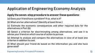 Application of Engineering Economy Analysis
Apply the seven-step procedure to answer these questions:
(a) Does your friend have a problem? If so, what is it?
(b) What are her alternatives? (Identify at least three.)
(c) Estimate the economic consequences and other required data for the
alternatives in Part (b).
(d) Select a criterion for discriminating among alternatives, and use it to
advise your friend on which course of action to pursue.
(e) Attempt to analyze and compare the alternatives in view of at least one
criterion in addition to cost.
(f) What should your friend do based on the information you and she have
generated?
Engineering Economy: Principles & Procedures 13
 