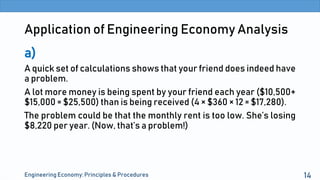 Application of Engineering Economy Analysis
a)
A quick set of calculations shows that your friend does indeed have
a problem.
A lot more money is being spent by your friend each year ($10,500+
$15,000 = $25,500) than is being received (4 × $360 × 12 = $17,280).
The problem could be that the monthly rent is too low. She’s losing
$8,220 per year. (Now, that’s a problem!)
Engineering Economy: Principles & Procedures 14
 