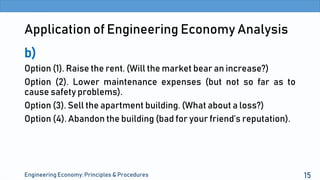Application of Engineering Economy Analysis
b)
Option (1). Raise the rent. (Will the market bear an increase?)
Option (2). Lower maintenance expenses (but not so far as to
cause safety problems).
Option (3). Sell the apartment building. (What about a loss?)
Option (4). Abandon the building (bad for your friend’s reputation).
Engineering Economy: Principles & Procedures 15
 